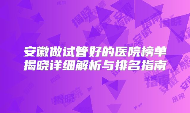安徽做试管好的医院榜单揭晓详细解析与排名指南