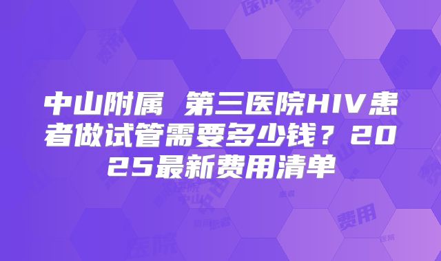中山附属 第三医院HIV患者做试管需要多少钱?2025最新费用清单