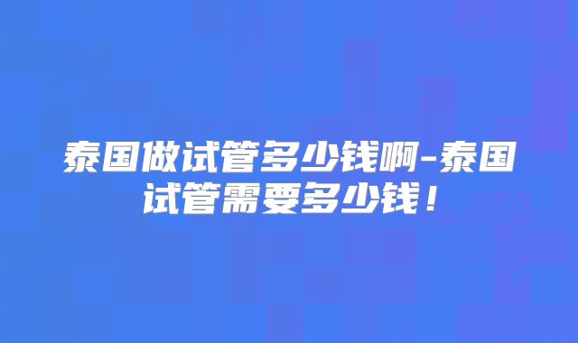 泰国做试管多少钱啊-泰国试管需要多少钱！
