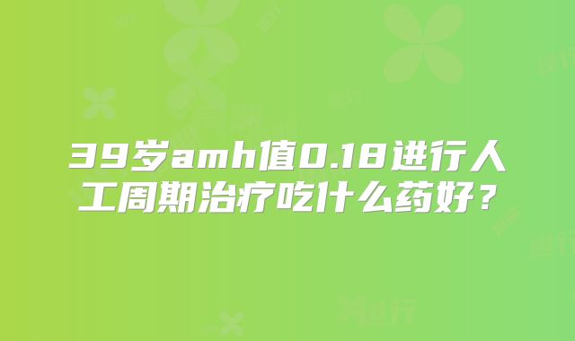 39岁amh值0.18进行人工周期治疗吃什么药好？