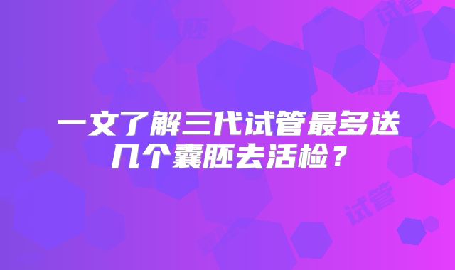 一文了解三代试管最多送几个囊胚去活检?