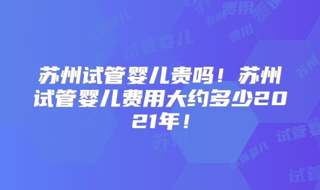 苏州试管婴儿贵吗!苏州试管婴儿费用大约多少2021年!