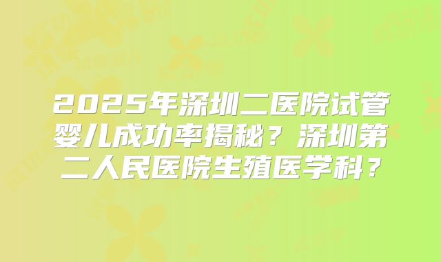 2025年深圳二医院试管婴儿成功率揭秘?深圳第二人民医院生殖医学科?