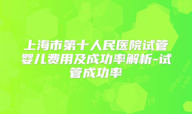 上海市第十人民医院试管婴儿费用及成功率解析-试管成功率