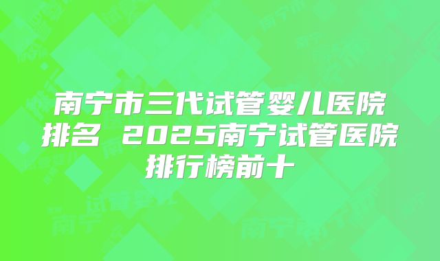 南宁市三代试管婴儿医院排名 2025南宁试管医院排行榜前十