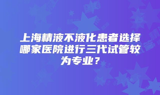 上海精液不液化患者选择哪家医院进行三代试管较为专业？