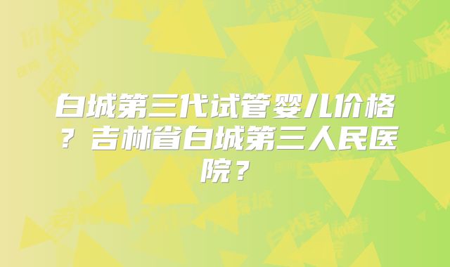 白城第三代试管婴儿价格？吉林省白城第三人民医院？