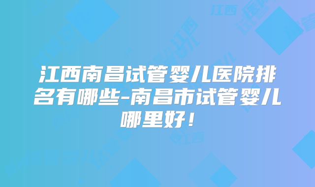 江西南昌试管婴儿医院排名有哪些-南昌市试管婴儿哪里好！