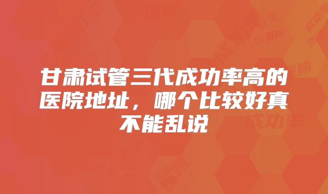 甘肃试管三代成功率高的医院地址，哪个比较好真不能乱说
