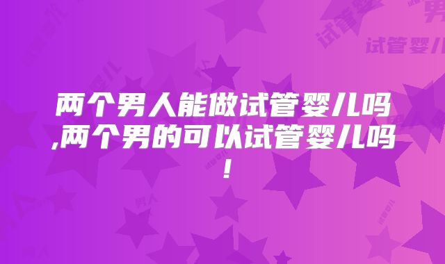 两个男人能做试管婴儿吗,两个男的可以试管婴儿吗!