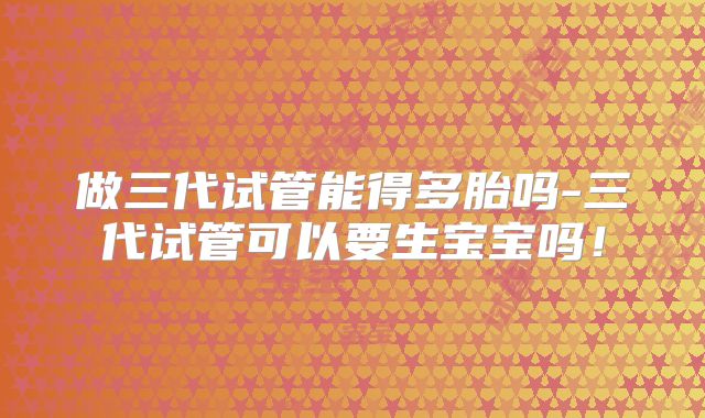 做三代试管能得多胎吗-三代试管可以要生宝宝吗!