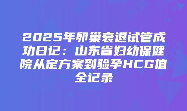 2025年卵巢衰退试管成功日记：山东省妇幼保健院从定方案到验孕HCG值全记录