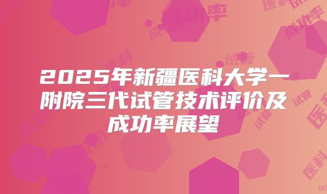 2025年新疆医科大学一附院三代试管技术评价及成功率展望