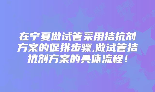 在宁夏做试管采用拮抗剂方案的促排步骤,做试管拮抗剂方案的具体流程！
