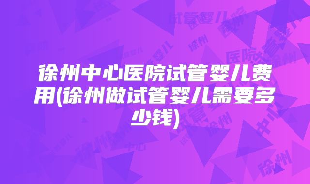 徐州中心医院试管婴儿费用(徐州做试管婴儿需要多少钱)
