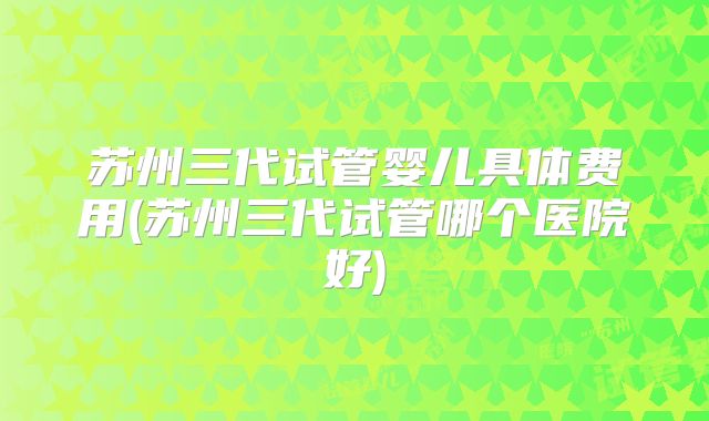 苏州三代试管婴儿具体费用(苏州三代试管哪个医院好)