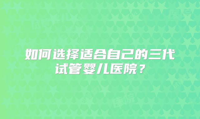 如何选择适合自己的三代试管婴儿医院?