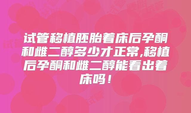 试管移植胚胎着床后孕酮和雌二醇多少才正常,移植后孕酮和雌二醇能看出着床吗！