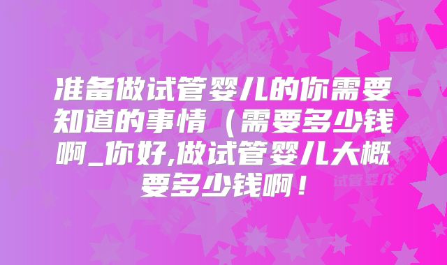 准备做试管婴儿的你需要知道的事情(需要多少钱啊_你好,做试管婴儿大概要多少钱啊!