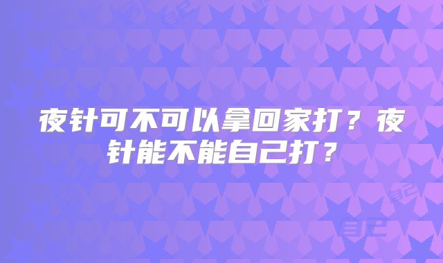 夜针可不可以拿回家打?夜针能不能自己打?
