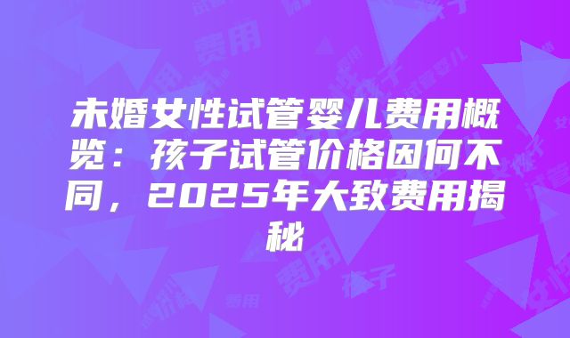 未婚女性试管婴儿费用概览：孩子试管价格因何不同，2025年大致费用揭秘
