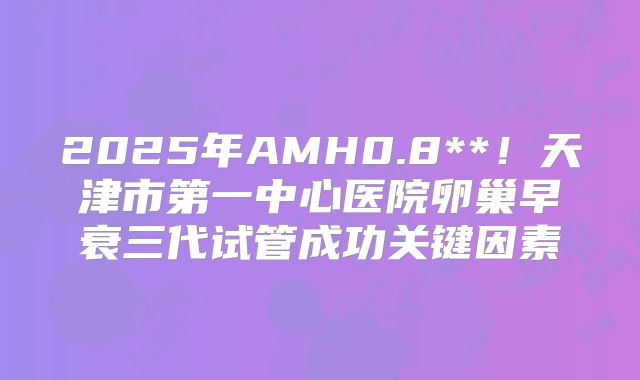 2025年AMH0.8**！天津市第一中心医院卵巢早衰三代试管成功关键因素
