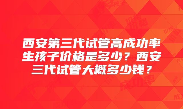 西安第三代试管高成功率生孩子价格是多少？西安三代试管大概多少钱？