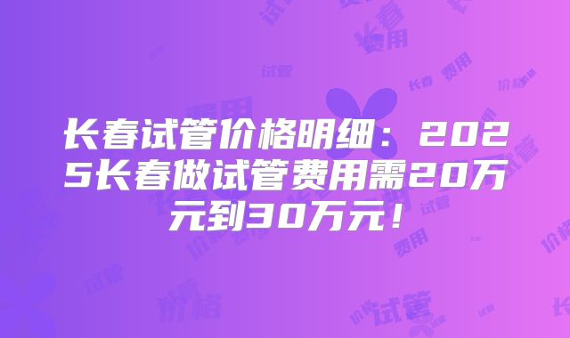 长春试管价格明细：2025长春做试管费用需20万元到30万元！