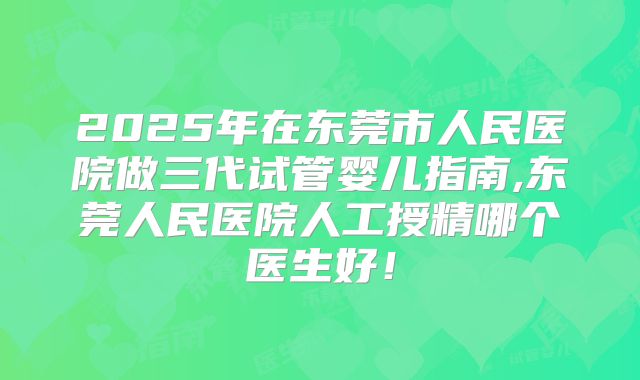 2025年在东莞市人民医院做三代试管婴儿指南,东莞人民医院人工授精哪个医生好！
