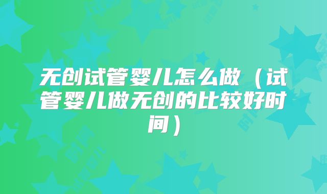 无创试管婴儿怎么做（试管婴儿做无创的比较好时间）
