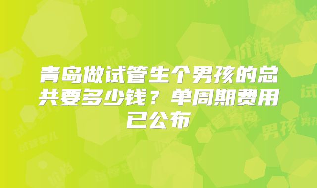 青岛做试管生个男孩的总共要多少钱？单周期费用已公布