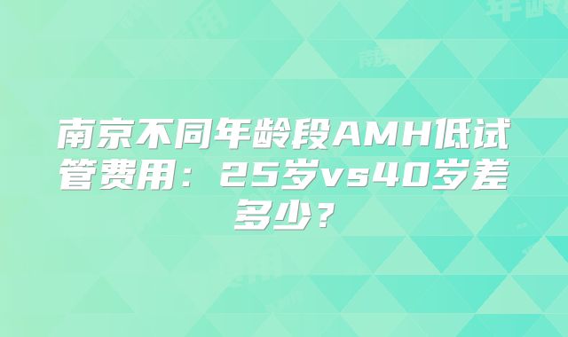 南京不同年龄段AMH低试管费用：25岁vs40岁差多少？