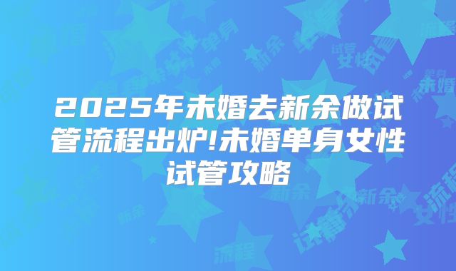 2025年未婚去新余做试管流程出炉!未婚单身女性试管攻略