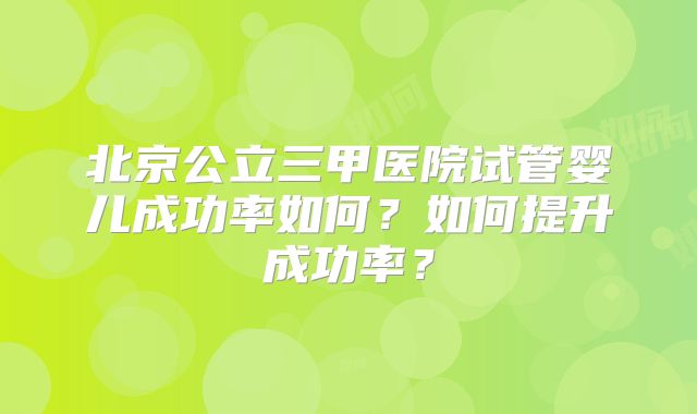 北京公立三甲医院试管婴儿成功率如何?如何提升成功率?