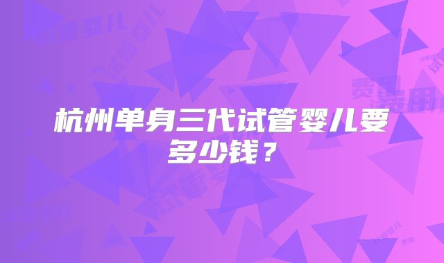 杭州单身三代试管婴儿要多少钱？