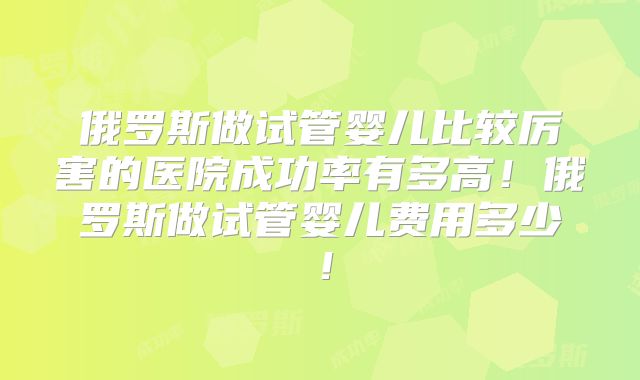 俄罗斯做试管婴儿比较厉害的医院成功率有多高!俄罗斯做试管婴儿费用多少!