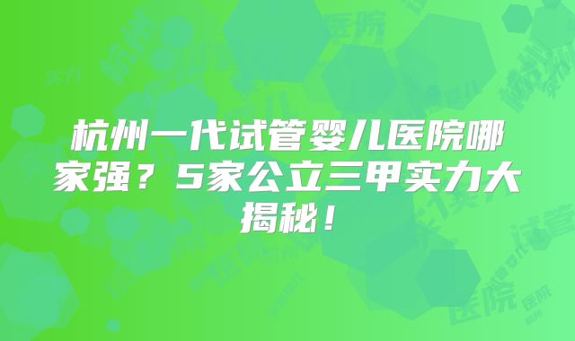 杭州一代试管婴儿医院哪家强?5家公立三甲实力大揭秘!