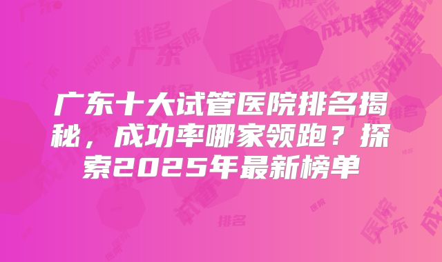 广东十大试管医院排名揭秘,成功率哪家领跑?探索2025年最新榜单