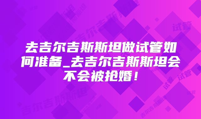 去吉尔吉斯斯坦做试管如何准备_去吉尔吉斯斯坦会不会被抢婚！
