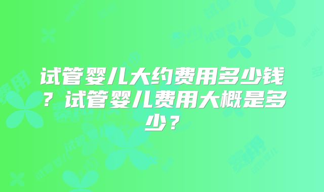 试管婴儿大约费用多少钱？试管婴儿费用大概是多少？