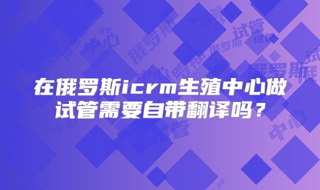 在俄罗斯icrm生殖中心做试管需要自带翻译吗？