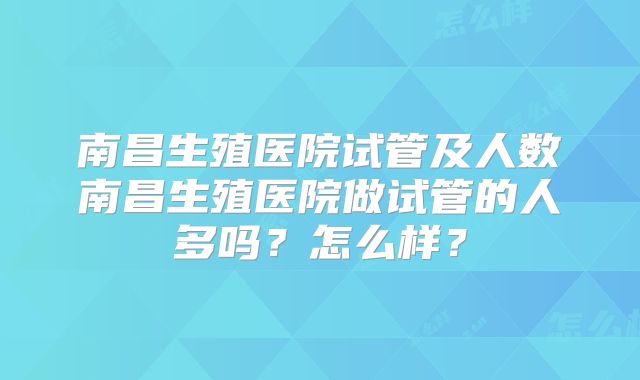 南昌生殖医院试管及人数南昌生殖医院做试管的人多吗？怎么样？