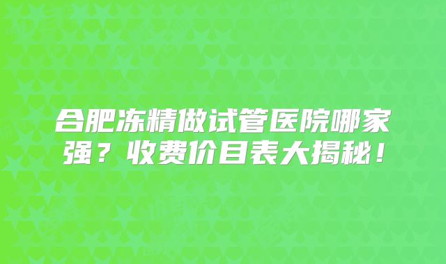 合肥冻精做试管医院哪家强？收费价目表大揭秘！