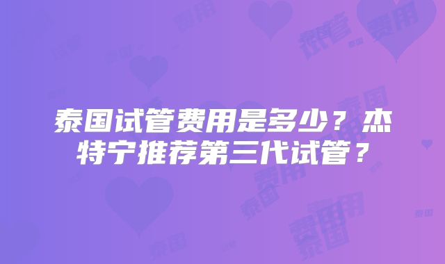 泰国试管费用是多少?杰特宁推荐第三代试管?