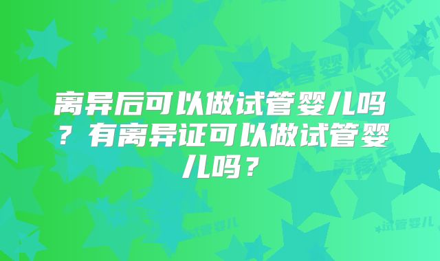 离异后可以做试管婴儿吗？有离异证可以做试管婴儿吗？