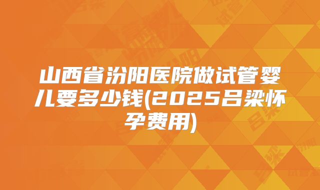 山西省汾阳医院做试管婴儿要多少钱(2025吕梁怀孕费用)