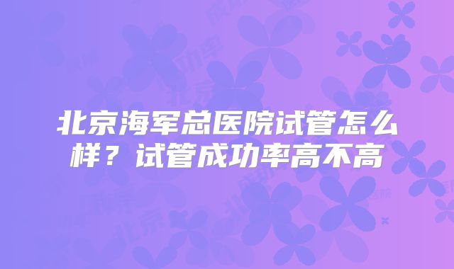 北京海军总医院试管怎么样?试管成功率高不高
