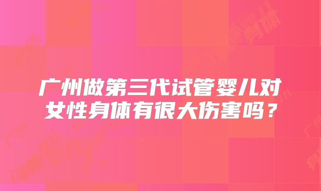 广州做第三代试管婴儿对女性身体有很大伤害吗？