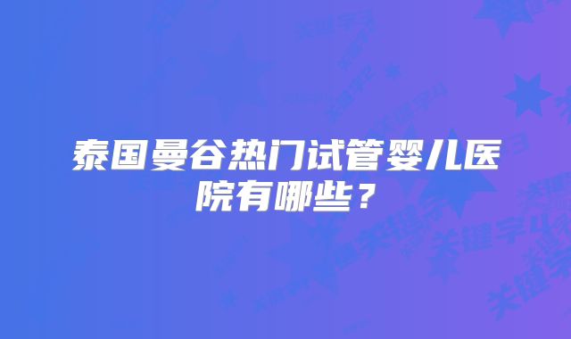 泰国曼谷热门试管婴儿医院有哪些？