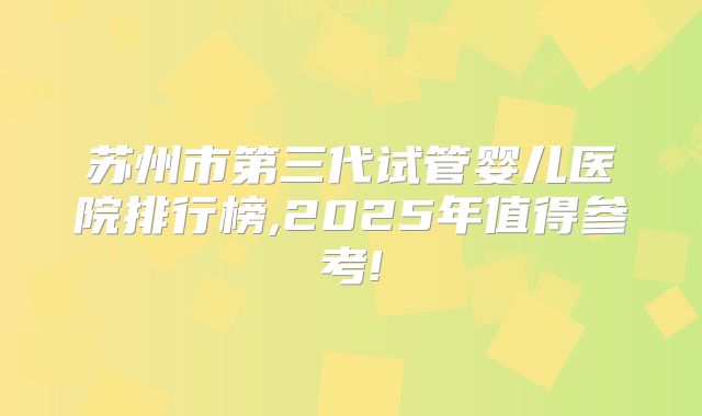 苏州市第三代试管婴儿医院排行榜,2025年值得参考!